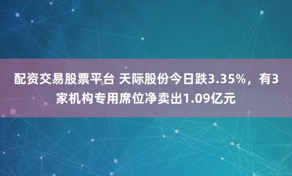 配资交易股票平台 天际股份今日跌3.35%，有3家机构专用席位净卖出1.09亿元