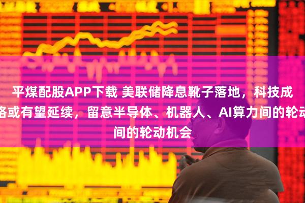 平煤配股APP下载 美联储降息靴子落地，科技成长风格或有望延续，留意半导体、机器人、AI算力间的轮动机会