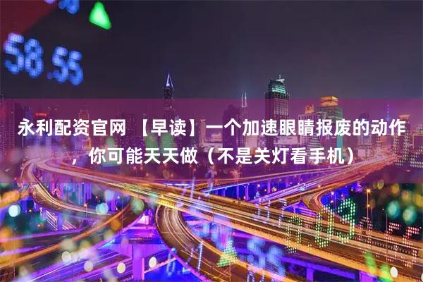 永利配资官网 【早读】一个加速眼睛报废的动作，你可能天天做（不是关灯看手机）