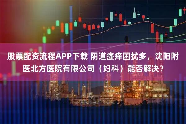 股票配资流程APP下载 阴道瘙痒困扰多，沈阳附医北方医院有限公司（妇科）能否解决？