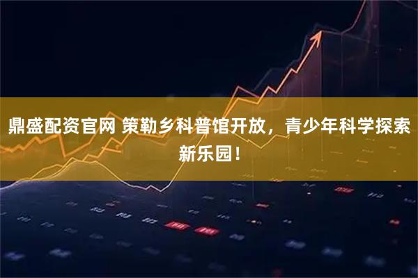 鼎盛配资官网 策勒乡科普馆开放，青少年科学探索新乐园！