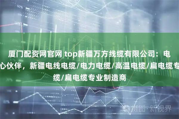 厦门配资网官网 top新疆万方线缆有限公司：电力传输核心伙伴，新疆电线电缆/电力电缆/高温电缆/扁电缆专业制造商