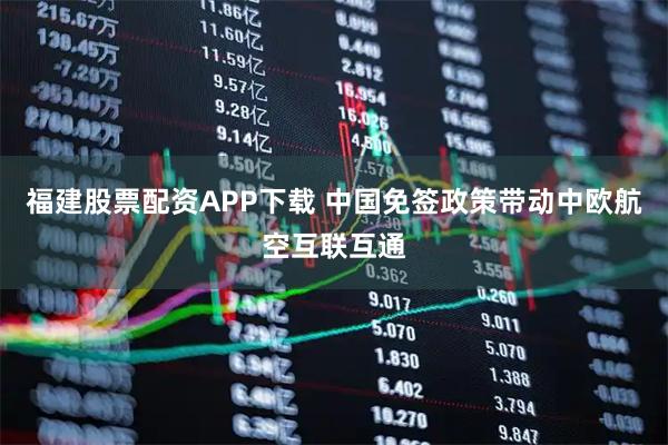 福建股票配资APP下载 中国免签政策带动中欧航空互联互通