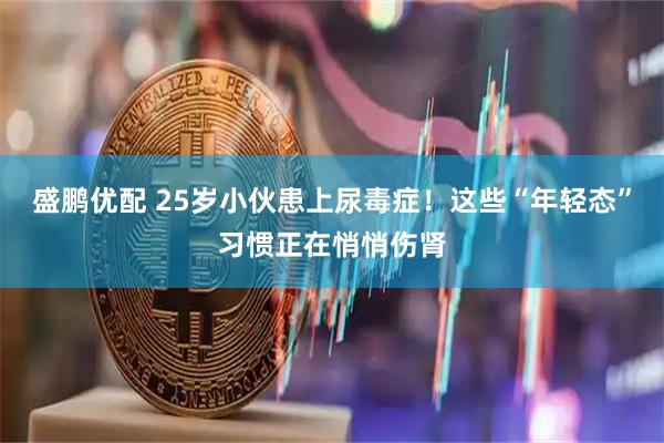盛鹏优配 25岁小伙患上尿毒症！这些“年轻态”习惯正在悄悄伤肾