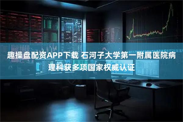 趣操盘配资APP下载 石河子大学第一附属医院病理科获多项国家权威认证
