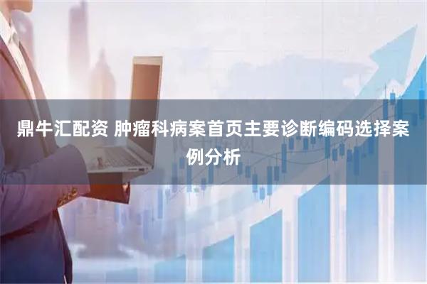 鼎牛汇配资 肿瘤科病案首页主要诊断编码选择案例分析