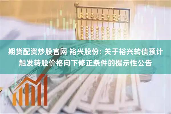 期货配资炒股官网 裕兴股份: 关于裕兴转债预计触发转股价格向下修正条件的提示性公告
