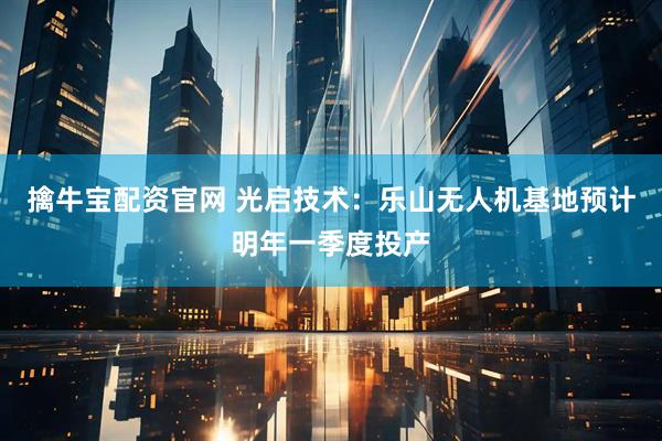 擒牛宝配资官网 光启技术：乐山无人机基地预计明年一季度投产