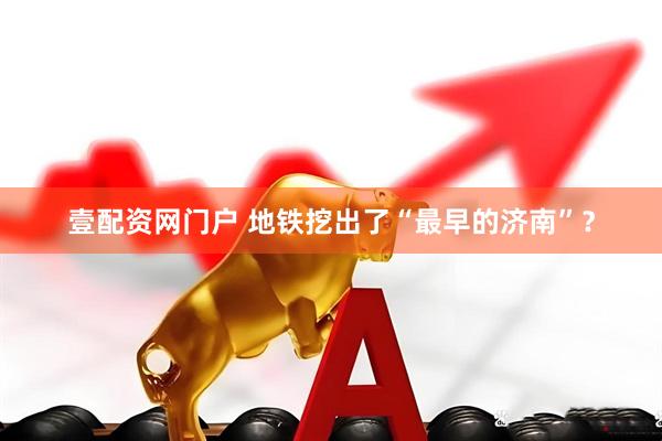 壹配资网门户 地铁挖出了“最早的济南”？