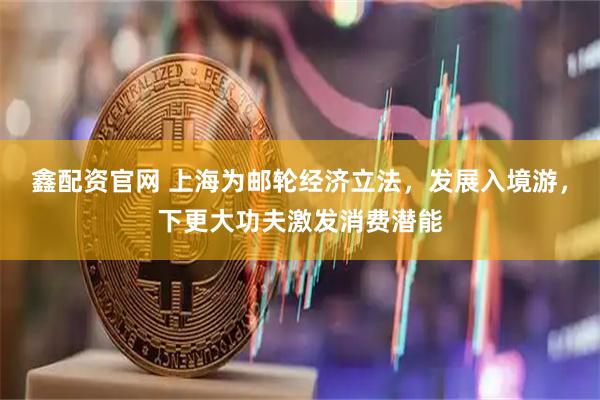 鑫配资官网 上海为邮轮经济立法，发展入境游，下更大功夫激发消费潜能