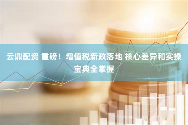 云鼎配资 重磅！增值税新政落地 核心差异和实操宝典全掌握