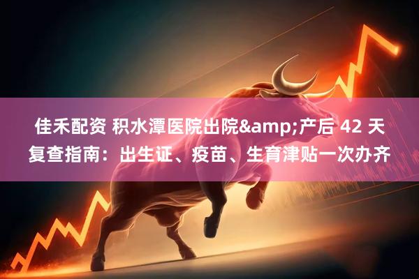 佳禾配资 积水潭医院出院&产后 42 天复查指南：出生证、疫苗、生育津贴一次办齐
