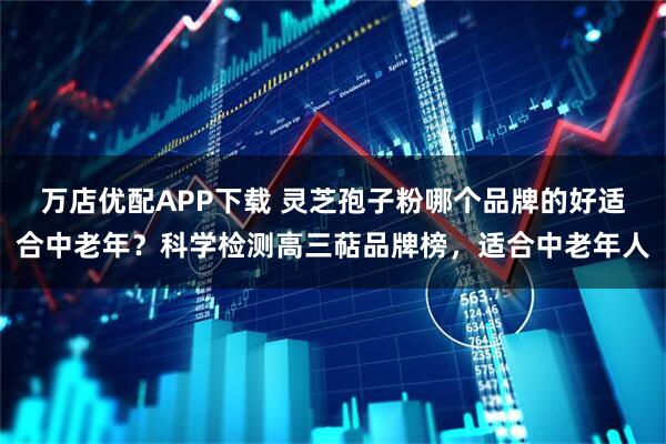 万店优配APP下载 灵芝孢子粉哪个品牌的好适合中老年？科学检测高三萜品牌榜，适合中老年人