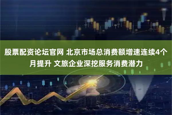 股票配资论坛官网 北京市场总消费额增速连续4个月提升 文旅企业深挖服务消费潜力