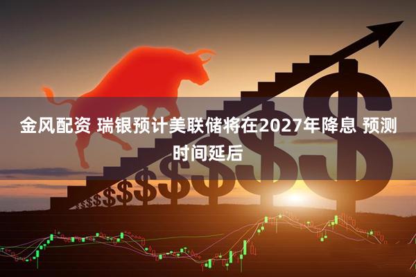 金风配资 瑞银预计美联储将在2027年降息 预测时间延后