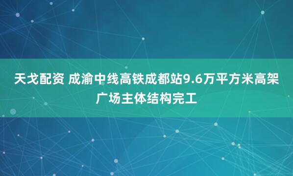 天戈配资 成渝中线高铁成都站9.6万平方米高架广场主体结构完工