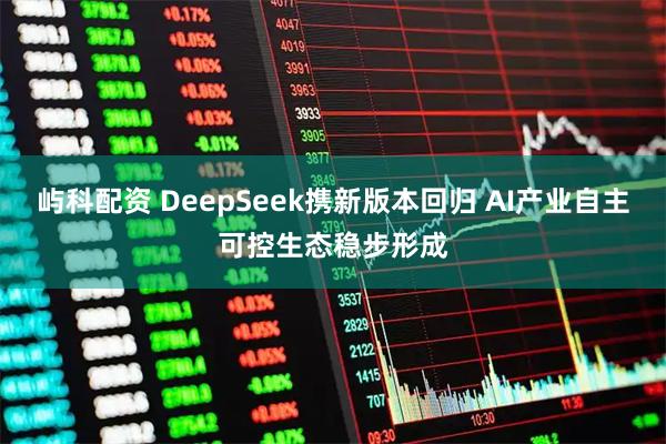 屿科配资 DeepSeek携新版本回归 AI产业自主可控生态稳步形成