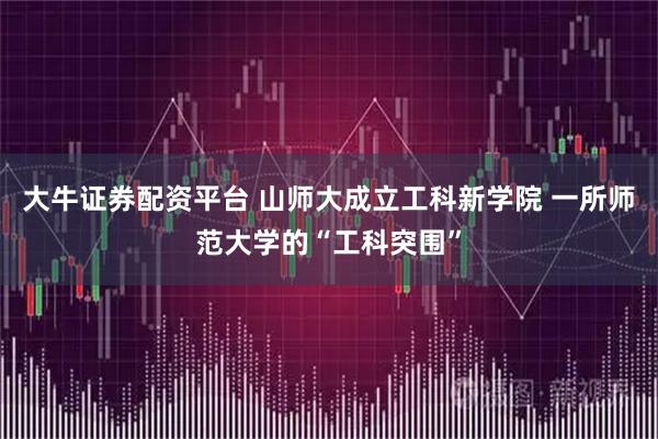 大牛证券配资平台 山师大成立工科新学院 一所师范大学的“工科突围”