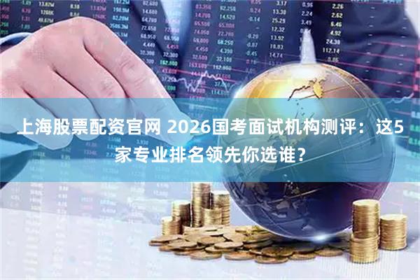 上海股票配资官网 2026国考面试机构测评：这5家专业排名领先你选谁？