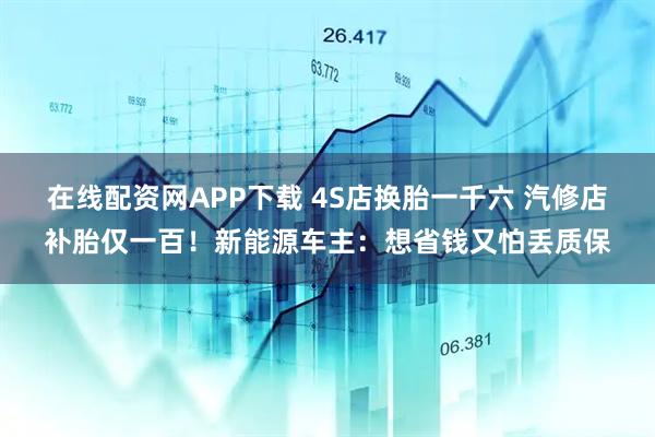 在线配资网APP下载 4S店换胎一千六 汽修店补胎仅一百！新能源车主：想省钱又怕丢质保