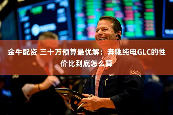 金牛配资 三十万预算最优解：奔驰纯电GLC的性价比到底怎么算