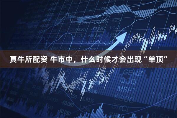 真牛所配资 牛市中，什么时候才会出现“单顶”